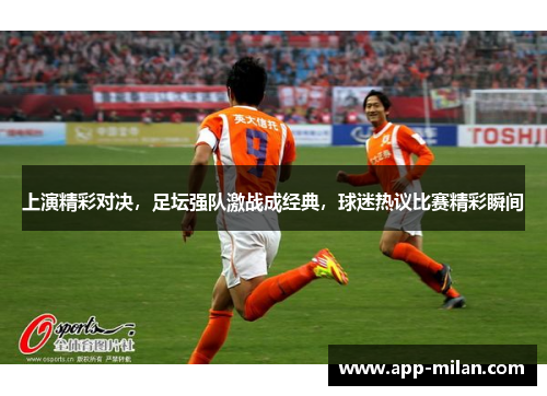 上演精彩对决，足坛强队激战成经典，球迷热议比赛精彩瞬间